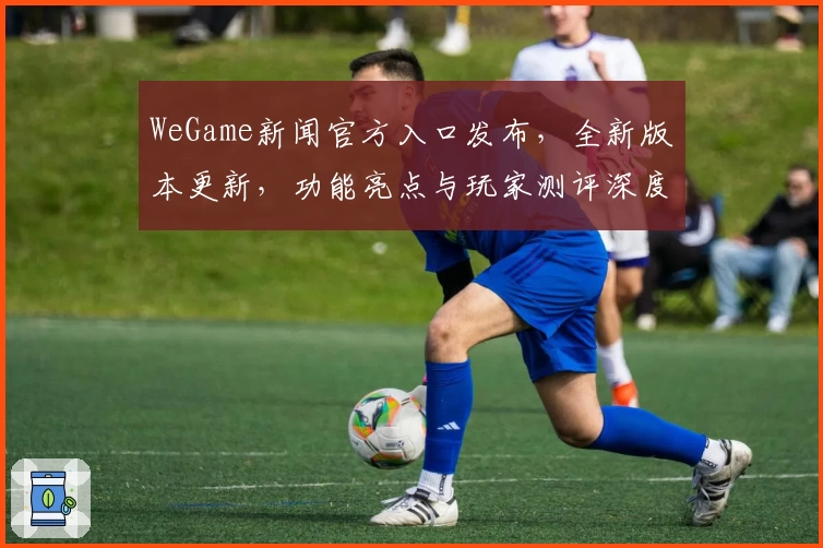WeGame新闻官方入口发布，全新版本更新，功能亮点与玩家测评深度解析
