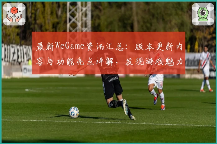最新WeGame资讯汇总：版本更新内容与功能亮点详解，发现游戏魅力新体验