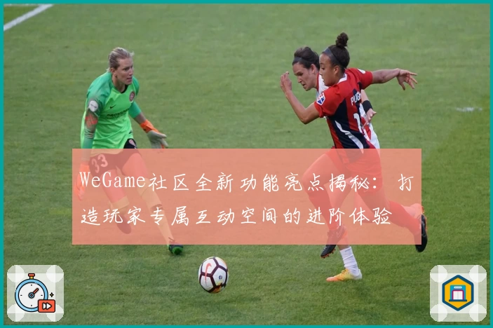 WeGame社区全新功能亮点揭秘：打造玩家专属互动空间的进阶体验