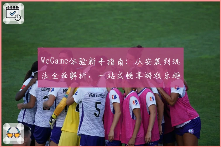 WeGame体验新手指南：从安装到玩法全面解析，一站式畅享游戏乐趣