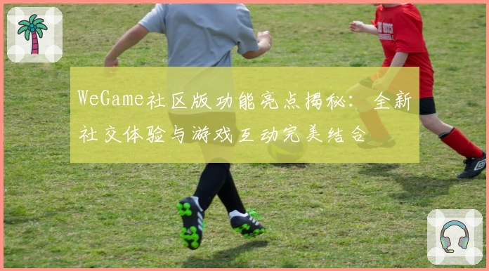 WeGame社区版功能亮点揭秘:全新社交体验与游戏互动完美结合