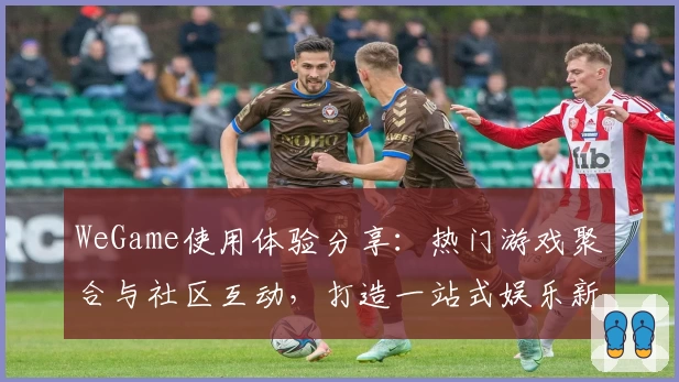 WeGame使用体验分享:热门游戏聚合与社区互动,打造一站式娱乐新选择