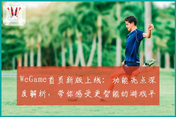 WeGame首页新版上线：功能亮点深度解析，带你感受更智能的游戏平台体验