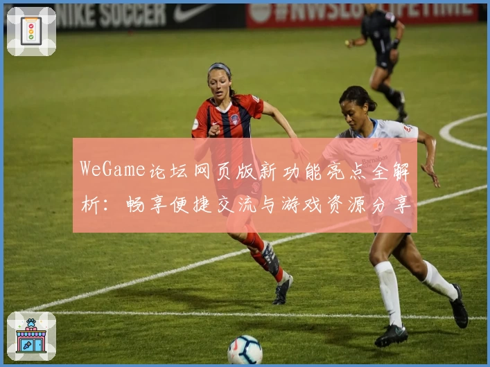 WeGame论坛网页版新功能亮点全解析：畅享便捷交流与游戏资源分享