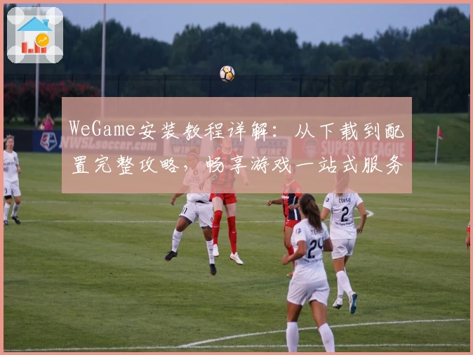 WeGame安装教程详解：从下载到配置完整攻略，畅享游戏一站式服务体验