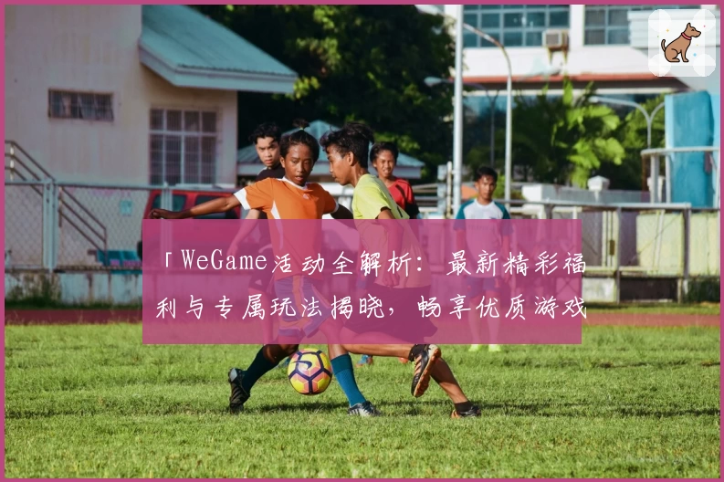 「WeGame活动全解析:最新精彩福利与专属玩法揭晓,畅享优质游戏体验」