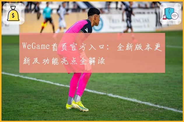 WeGame首页官方入口：全新版本更新及功能亮点全解读