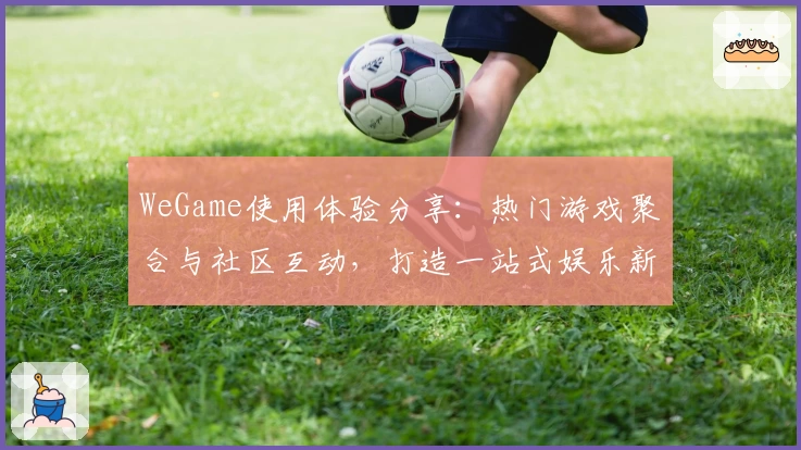 WeGame使用体验分享:热门游戏聚合与社区互动,打造一站式娱乐新选择