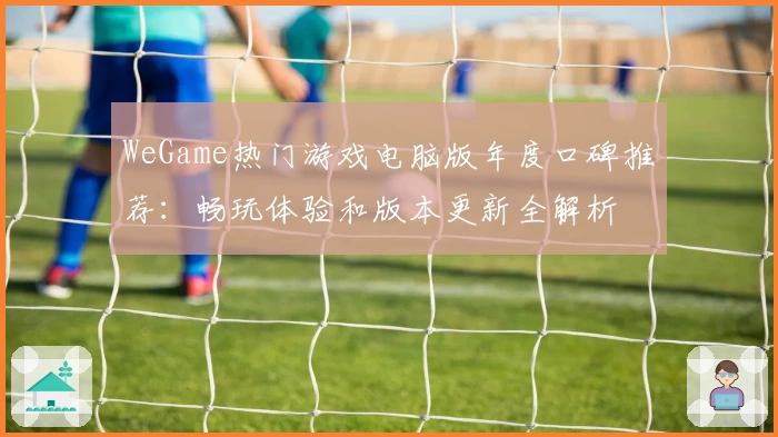 WeGame热门游戏电脑版年度口碑推荐：畅玩体验和版本更新全解析