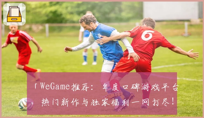 「WeGame推荐：年度口碑游戏平台，热门新作与独家福利一网打尽！」