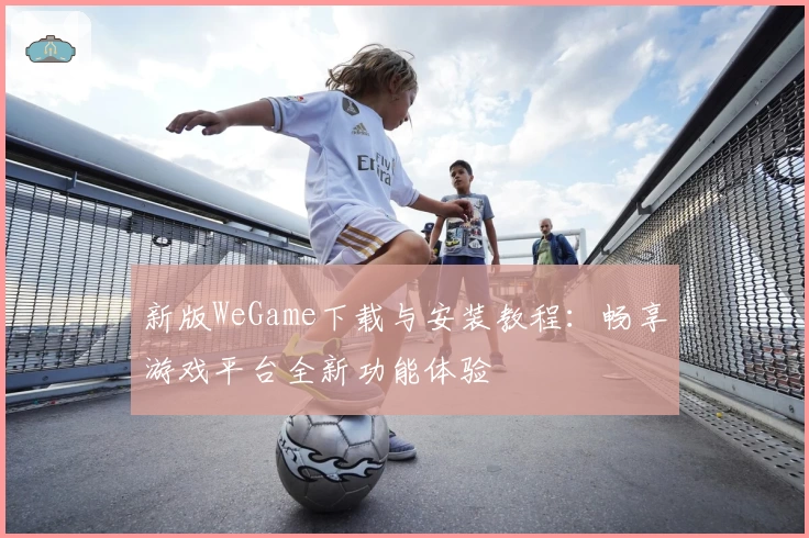 新版WeGame下载与安装教程：畅享游戏平台全新功能体验
