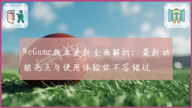 WeGame版本更新全面解析：最新功能亮点与使用体验你不容错过