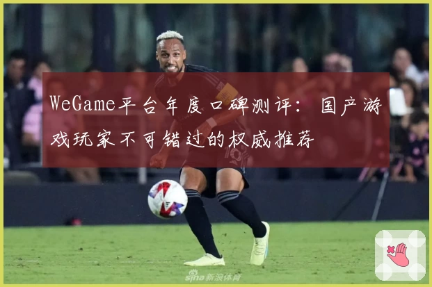 WeGame平台年度口碑测评：国产游戏玩家不可错过的权威推荐