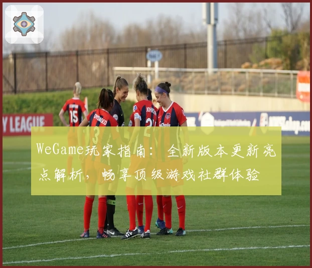 WeGame玩家指南：全新版本更新亮点解析，畅享顶级游戏社群体验