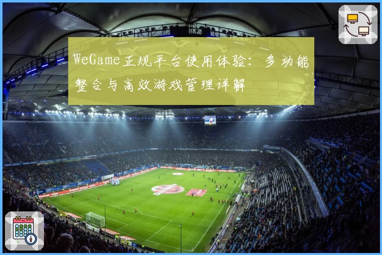 WeGame正规平台使用体验：多功能整合与高效游戏管理详解