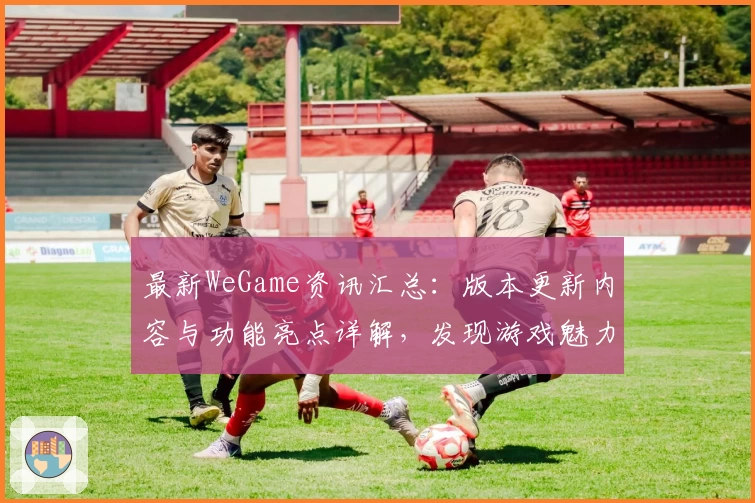 最新WeGame资讯汇总:版本更新内容与功能亮点详解,发现游戏魅力新体验