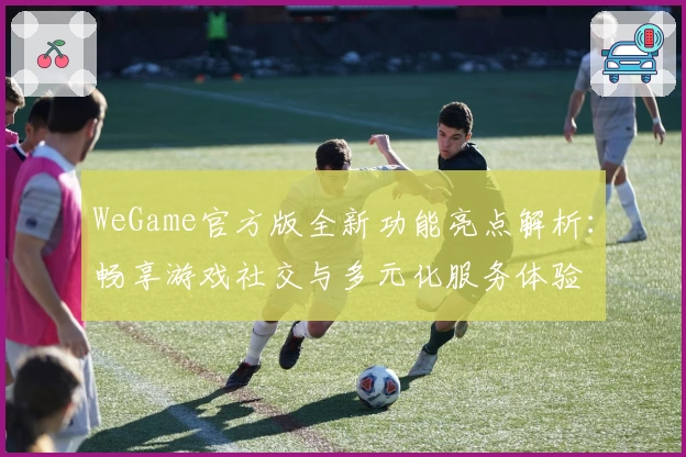 WeGame官方版全新功能亮点解析：畅享游戏社交与多元化服务体验