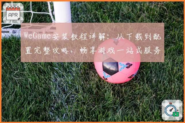 WeGame安装教程详解：从下载到配置完整攻略，畅享游戏一站式服务体验