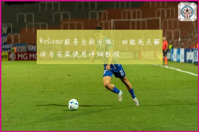 WeGame服务全新升级：功能亮点解读与安装使用详细教程