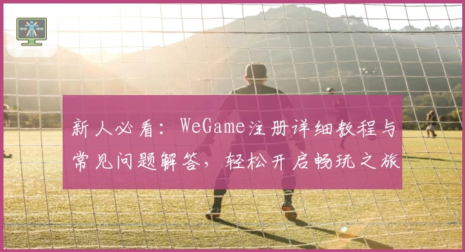 新人必看:WeGame注册详细教程与常见问题解答,轻松开启畅玩之旅