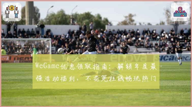 WeGame优惠领取指南：解锁年度最强活动福利，不花冤枉钱畅玩热门游戏