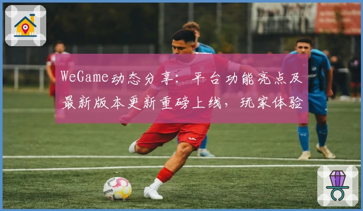 WeGame动态分享：平台功能亮点及最新版本更新重磅上线，玩家体验再升级