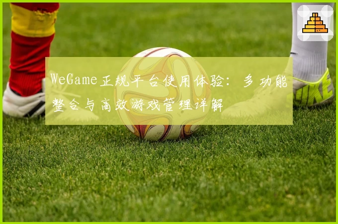 WeGame正规平台使用体验：多功能整合与高效游戏管理详解