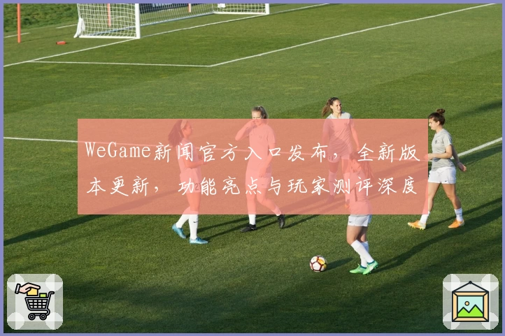 WeGame新闻官方入口发布，全新版本更新，功能亮点与玩家测评深度解析